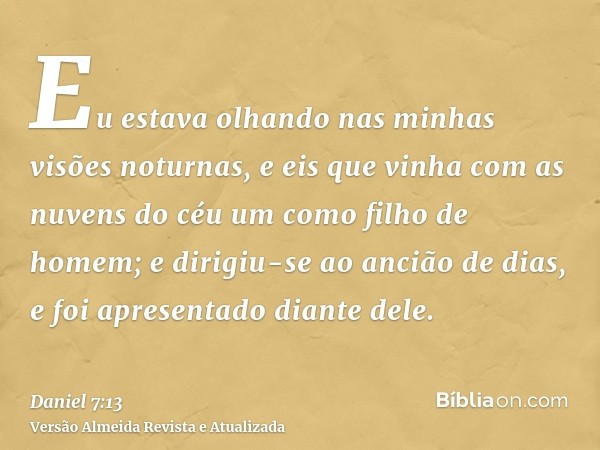 Eu estava olhando nas minhas visões noturnas, e eis que vinha com as nuvens do céu um como filho de homem; e dirigiu-se ao ancião de dias, e foi apresentado dia