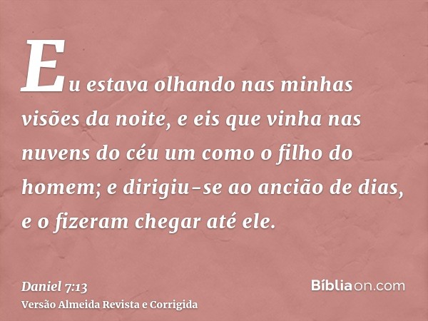 Eu estava olhando nas minhas visões da noite, e eis que vinha nas nuvens do céu um como o filho do homem; e dirigiu-se ao ancião de dias, e o fizeram chegar até