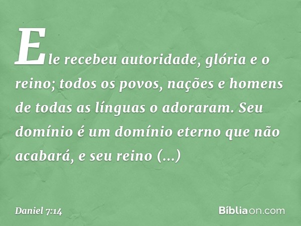 Ele recebeu autoridade, glória e o reino; todos os po­vos, nações e homens de todas as línguas o adoraram. Seu domínio é um domínio eterno que não acabará, e se