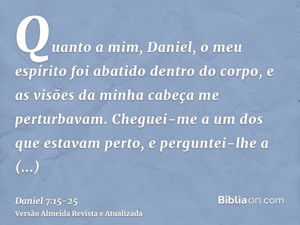 Quanto a mim, Daniel, o meu espírito foi abatido dentro do corpo, e as visões da minha cabeça me perturbavam.Cheguei-me a um dos que estavam perto, e perguntei-