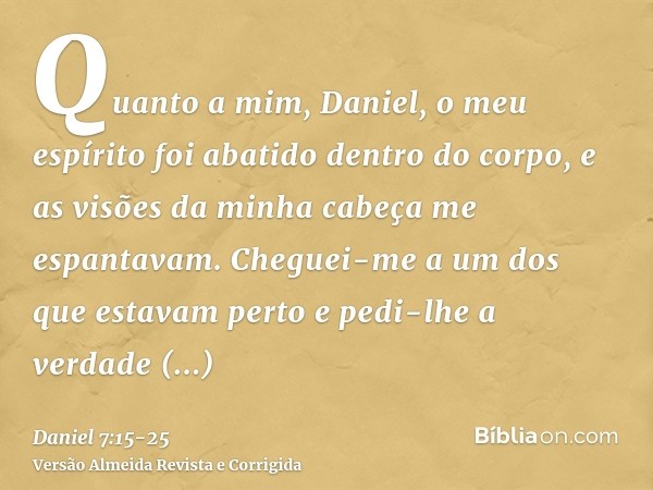 Quanto a mim, Daniel, o meu espírito foi abatido dentro do corpo, e as visões da minha cabeça me espantavam.Cheguei-me a um dos que estavam perto e pedi-lhe a v