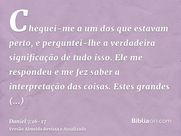 Cheguei-me a um dos que estavam perto, e perguntei-lhe a verdadeira significação de tudo isso. Ele me respondeu e me fez saber a interpretação das coisas.Estes 