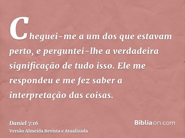 Cheguei-me a um dos que estavam perto, e perguntei-lhe a verdadeira significação de tudo isso. Ele me respondeu e me fez saber a interpretação das coisas.