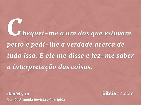 Cheguei-me a um dos que estavam perto e pedi-lhe a verdade acerca de tudo isso. E ele me disse e fez-me saber a interpretação das coisas.