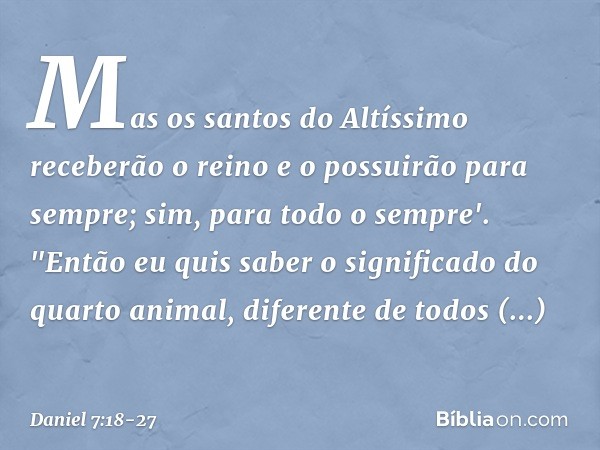 Mas os santos do Altíssimo receberão o reino e o possu­irão para sempre; sim, para todo o sempre'. "Então eu quis saber o significado do quarto animal, diferent