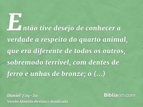 Então tive desejo de conhecer a verdade a respeito do quarto animal, que era diferente de todos os outros, sobremodo terrível, com dentes de ferro e unhas de br