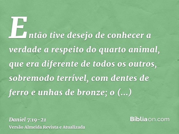 Então tive desejo de conhecer a verdade a respeito do quarto animal, que era diferente de todos os outros, sobremodo terrível, com dentes de ferro e unhas de br