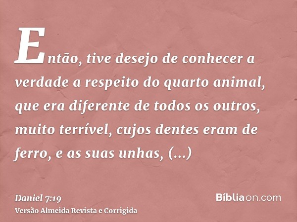 Então, tive desejo de conhecer a verdade a respeito do quarto animal, que era diferente de todos os outros, muito terrível, cujos dentes eram de ferro, e as sua