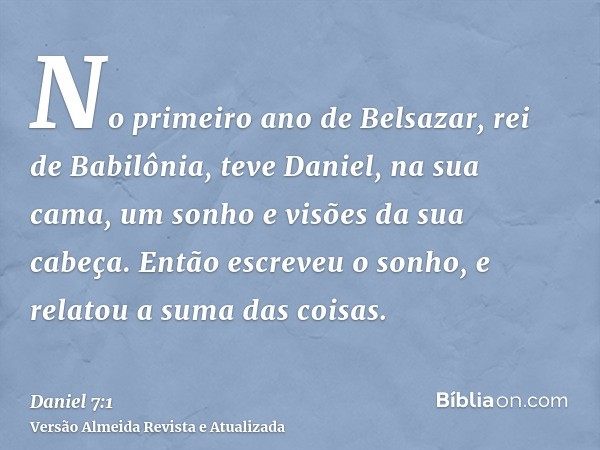 No primeiro ano de Belsazar, rei de Babilônia, teve Daniel, na sua cama, um sonho e visões da sua cabeça. Então escreveu o sonho, e relatou a suma das coisas.