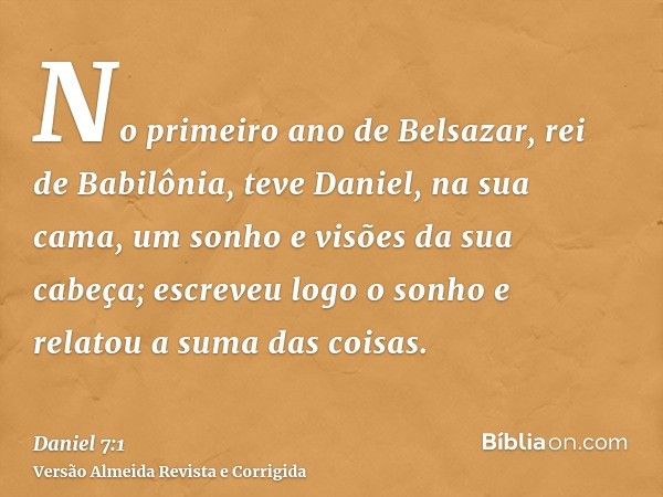No primeiro ano de Belsazar, rei de Babilônia, teve Daniel, na sua cama, um sonho e visões da sua cabeça; escreveu logo o sonho e relatou a suma das coisas.