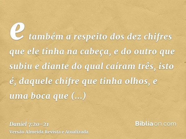 e também a respeito dos dez chifres que ele tinha na cabeça, e do outro que subiu e diante do qual caíram três, isto é, daquele chifre que tinha olhos, e uma bo