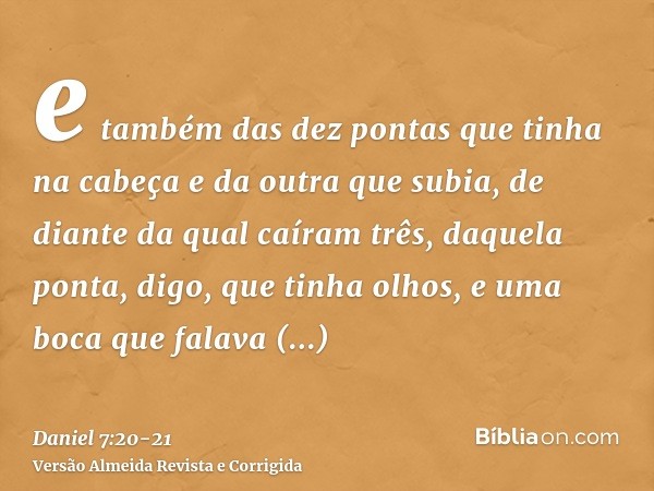 e também das dez pontas que tinha na cabeça e da outra que subia, de diante da qual caíram três, daquela ponta, digo, que tinha olhos, e uma boca que falava gra