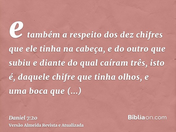 e também a respeito dos dez chifres que ele tinha na cabeça, e do outro que subiu e diante do qual caíram três, isto é, daquele chifre que tinha olhos, e uma bo