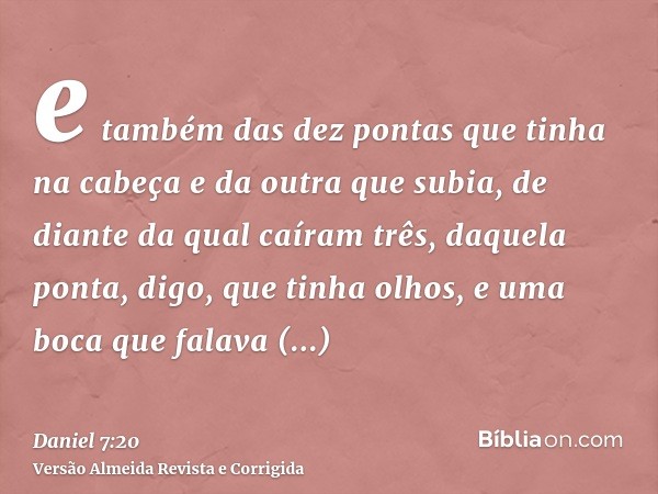 e também das dez pontas que tinha na cabeça e da outra que subia, de diante da qual caíram três, daquela ponta, digo, que tinha olhos, e uma boca que falava gra