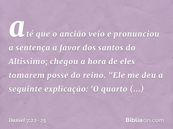 até que o ancião veio e pronunciou a sentença a favor dos santos do Altíssimo; chegou a hora de eles tomarem posse do reino. "Ele me deu a seguinte explicação: 
