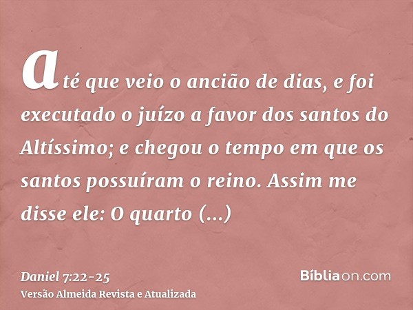 até que veio o ancião de dias, e foi executado o juízo a favor dos santos do Altíssimo; e chegou o tempo em que os santos possuíram o reino.Assim me disse ele: 