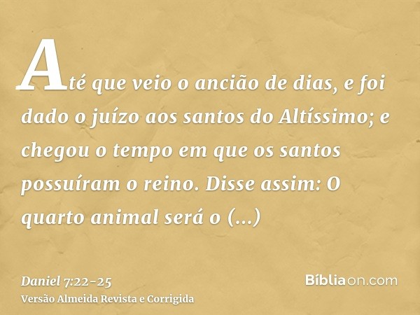 Até que veio o ancião de dias, e foi dado o juízo aos santos do Altíssimo; e chegou o tempo em que os santos possuíram o reino.Disse assim: O quarto animal será