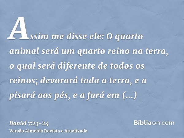 Assim me disse ele: O quarto animal será um quarto reino na terra, o qual será diferente de todos os reinos; devorará toda a terra, e a pisará aos pés, e a fará