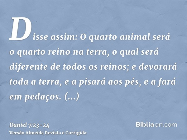 Disse assim: O quarto animal será o quarto reino na terra, o qual será diferente de todos os reinos; e devorará toda a terra, e a pisará aos pés, e a fará em pe