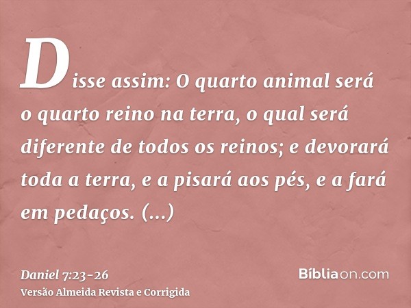 Disse assim: O quarto animal será o quarto reino na terra, o qual será diferente de todos os reinos; e devorará toda a terra, e a pisará aos pés, e a fará em pe