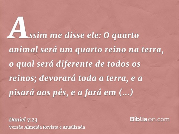 Assim me disse ele: O quarto animal será um quarto reino na terra, o qual será diferente de todos os reinos; devorará toda a terra, e a pisará aos pés, e a fará