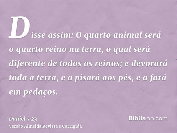 Disse assim: O quarto animal será o quarto reino na terra, o qual será diferente de todos os reinos; e devorará toda a terra, e a pisará aos pés, e a fará em pe
