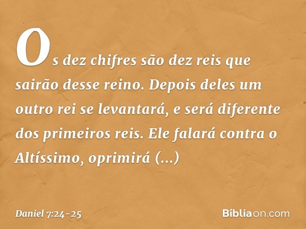 Os dez chifres são dez reis que sairão desse reino. Depois deles um outro rei se levantará, e será diferente dos primeiros reis. Ele falará contra o Altíssimo, 