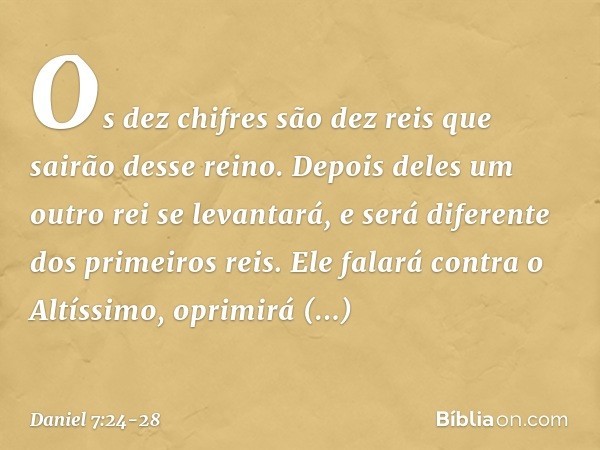 Os dez chifres são dez reis que sairão desse reino. Depois deles um outro rei se levantará, e será diferente dos primeiros reis. Ele falará contra o Altíssimo, 