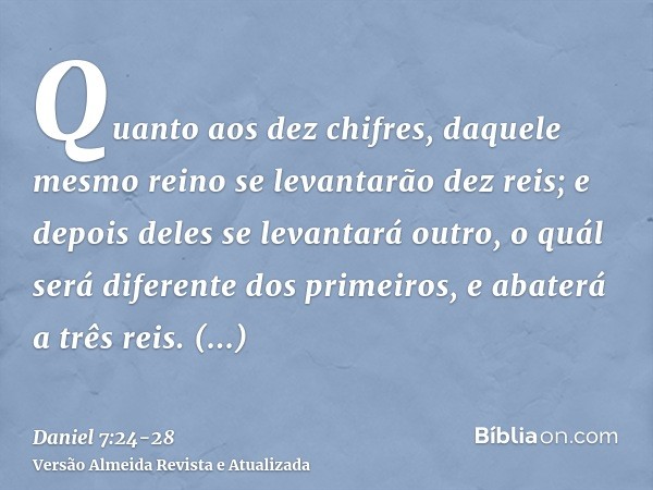 Quanto aos dez chifres, daquele mesmo reino se levantarão dez reis; e depois deles se levantará outro, o quál será diferente dos primeiros, e abaterá a três rei