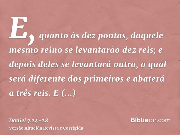 E, quanto às dez pontas, daquele mesmo reino se levantarão dez reis; e depois deles se levantará outro, o qual será diferente dos primeiros e abaterá a três rei