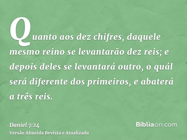 Quanto aos dez chifres, daquele mesmo reino se levantarão dez reis; e depois deles se levantará outro, o quál será diferente dos primeiros, e abaterá a três rei