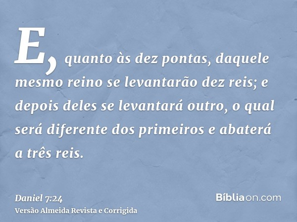 E, quanto às dez pontas, daquele mesmo reino se levantarão dez reis; e depois deles se levantará outro, o qual será diferente dos primeiros e abaterá a três rei
