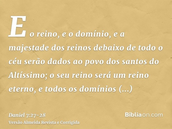 E o reino, e o domínio, e a majestade dos reinos debaixo de todo o céu serão dados ao povo dos santos do Altíssimo; o seu reino será um reino eterno, e todos os