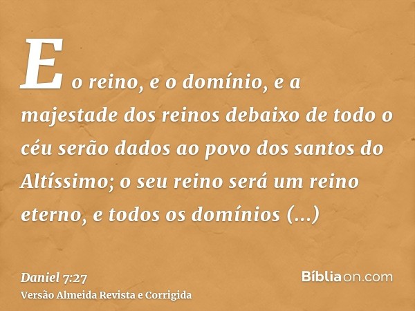E o reino, e o domínio, e a majestade dos reinos debaixo de todo o céu serão dados ao povo dos santos do Altíssimo; o seu reino será um reino eterno, e todos os