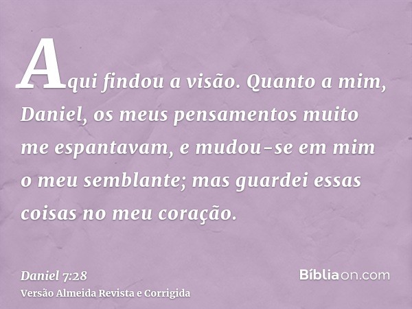 Aqui findou a visão. Quanto a mim, Daniel, os meus pensamentos muito me espantavam, e mudou-se em mim o meu semblante; mas guardei essas coisas no meu coração.
