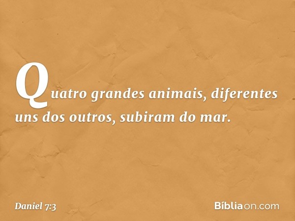 Quatro grandes animais, diferentes uns dos outros, subiram do mar. -- Daniel 7:3