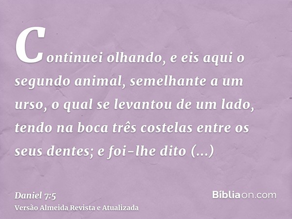 Continuei olhando, e eis aqui o segundo animal, semelhante a um urso, o qual se levantou de um lado, tendo na boca três costelas entre os seus dentes; e foi-lhe