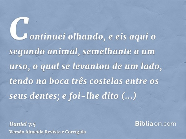 Continuei olhando, e eis aqui o segundo animal, semelhante a um urso, o qual se levantou de um lado, tendo na boca três costelas entre os seus dentes; e foi-lhe
