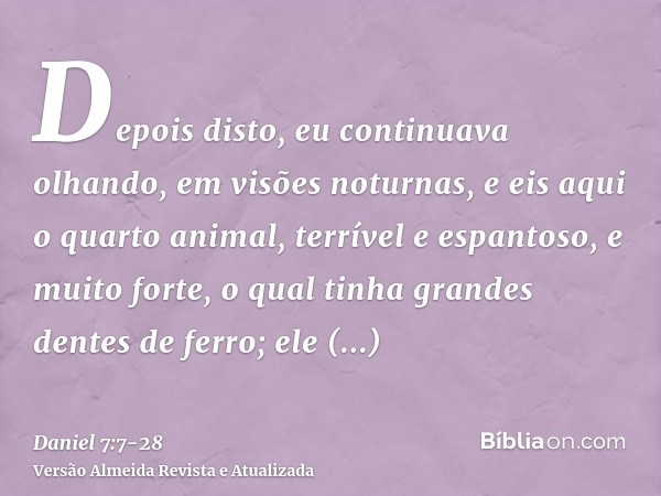 Depois disto, eu continuava olhando, em visões noturnas, e eis aqui o quarto animal, terrível e espantoso, e muito forte, o qual tinha grandes dentes de ferro; 