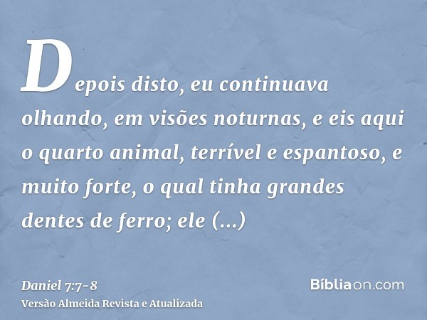 Depois disto, eu continuava olhando, em visões noturnas, e eis aqui o quarto animal, terrível e espantoso, e muito forte, o qual tinha grandes dentes de ferro;