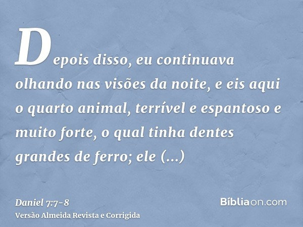 Depois disso, eu continuava olhando nas visões da noite, e eis aqui o quarto animal, terrível e espantoso e muito forte, o qual tinha dentes grandes de ferro; e