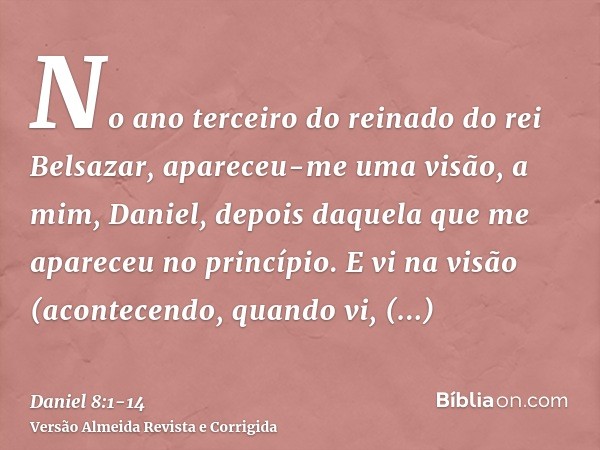 No ano terceiro do reinado do rei Belsazar, apareceu-me uma visão, a mim, Daniel, depois daquela que me apareceu no princípio.E vi na visão (acontecendo, quando