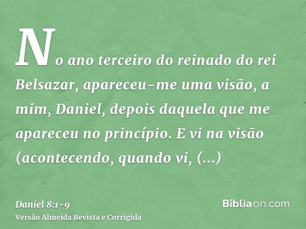 No ano terceiro do reinado do rei Belsazar, apareceu-me uma visão, a mim, Daniel, depois daquela que me apareceu no princípio.E vi na visão (acontecendo, quando