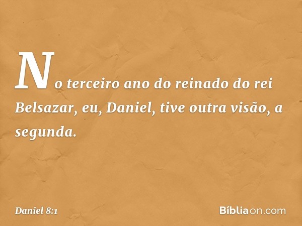 No terceiro ano do reinado do rei Belsa­zar, eu, Daniel, tive outra visão, a segunda. -- Daniel 8:1