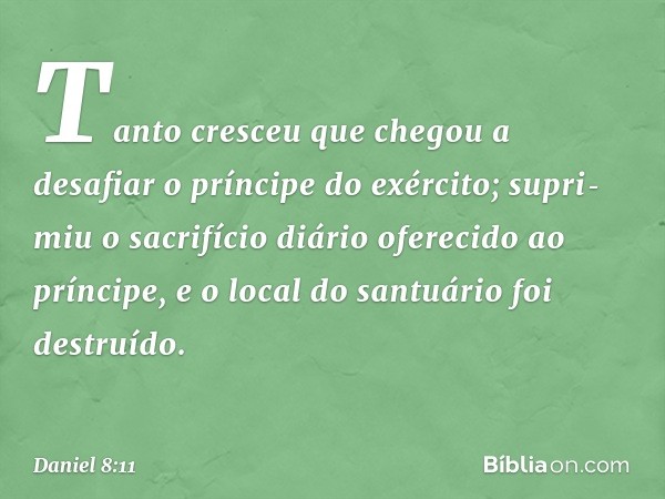 Tanto cresceu que chegou a desafiar o príncipe do exército; supri­miu o sacrifício diário oferecido ao príncipe, e o local do santuário foi destruído. -- Daniel