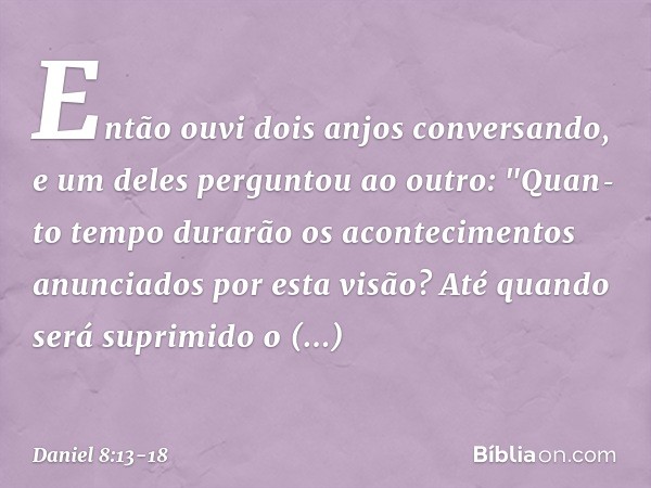 Então ouvi dois anjos conversando, e um deles perguntou ao outro: "Quan­to tempo durarão os acontecimentos anunciados por esta visão? Até quando será suprimido 