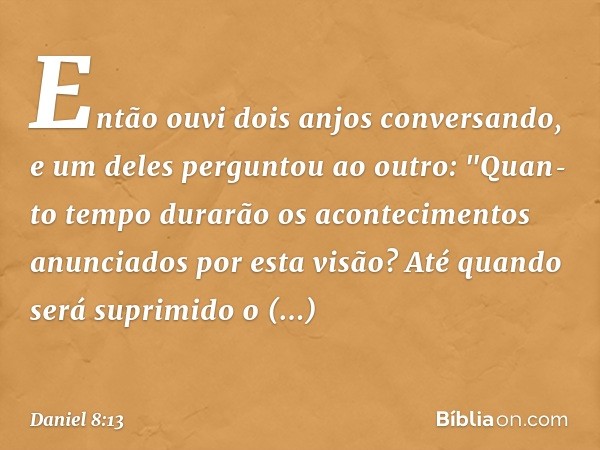 Então ouvi dois anjos conversando, e um deles perguntou ao outro: "Quan­to tempo durarão os acontecimentos anunciados por esta visão? Até quando será suprimido 