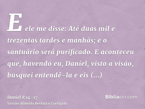 E ele me disse: Até duas mil e trezentas tardes e manhãs; e o santuário será purificado.E aconteceu que, havendo eu, Daniel, visto a visão, busquei entendê-la e