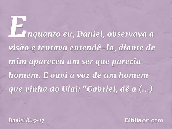 Enquanto eu, Daniel, observava a visão e tentava entendê-la, diante de mim apareceu um ser que parecia homem. E ouvi a voz de um homem que vinha do Ulai: "Gabri