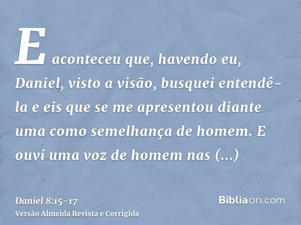 E aconteceu que, havendo eu, Daniel, visto a visão, busquei entendê-la e eis que se me apresentou diante uma como semelhança de homem.E ouvi uma voz de homem na